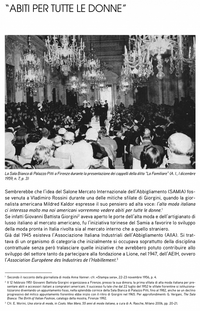 Sembrerebbe che l’idea del Salone Mercato Internazionale dell’abbigliamento (SaMIa) fos- se venuta a Vladimiro rossini durante una delle mitiche sfilate di giorgini, quando la gior- nalista americana Mildred Kaldor espresse il suo pensiero ad alta voce: l’alta moda italiana ci interessa molto ma noi americani vorremmo vedere abiti per tutte le donne.1 Se infatti giovanni battista giorgini2 aveva aperto le porte dell’alta moda e dell’artigianato di lusso italiano al mercato americano, fu l’iniziativa torinese del Samia a favorire lo sviluppo della moda pronta in Italia rivolta sia al mercato interno che a quello straniero. già dal 1945 esisteva l’associazione Italiana Industriali dell’abbigliamento (aIIa). Si trat- tava di un organismo di categoria che inizialmente si occupava soprattutto della disciplina contrattuale senza però tralasciare quelle iniziative che avrebbero potuto contribuire allo sviluppo del settore tanto da partecipare alla fondazione a lione, nel 1947, dell’aeIH, ovvero l’Association Européene des Industries de l’Habillement.3