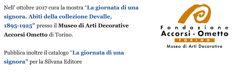 Nell’ ottobre 2017 cura la mostra “La giornata di una signora. Abiti della collezione Devalle, 1895-1925” presso il Museo di Arti Decorative Accorsi Ometto di Torino. Pubblica inoltre il catalogo “La giornata di una signora” per la Silvana Editore