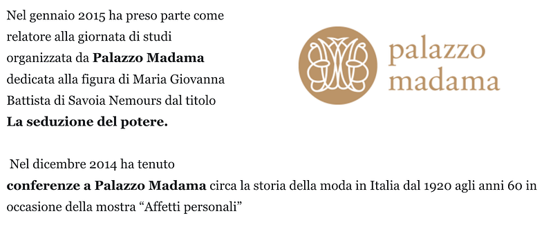 Nel gennaio 2015 ha preso parte come relatore alla giornata di studi organizzata da Palazzo Madama dedicata alla figura di Maria Giovanna Battista di Savoia Nemours dal titolo La seduzione del potere. Nel dicembre 2014 ha tenuto conferenze a Palazzo Madama circa la storia della moda in Italia dal 1920 agli anni 60 in occasione della mostra “Affetti personali”