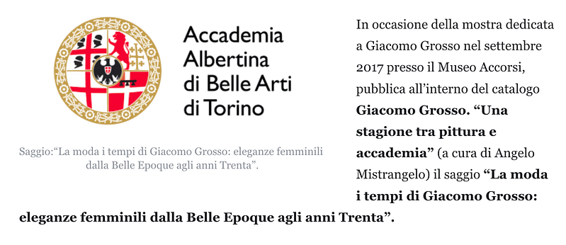 In occasione della mostra dedicata a Giacomo Grosso nel settembre 2017 presso il Museo Accorsi, pubblica all’interno del catalogo Giacomo Grosso. “Una stagione tra pittura e accademia” (a cura di Angelo Mistrangelo) il saggio “La moda i tempi di Giacomo Grosso: eleganze femminili dalla Belle Epoque agli anni Trenta”.