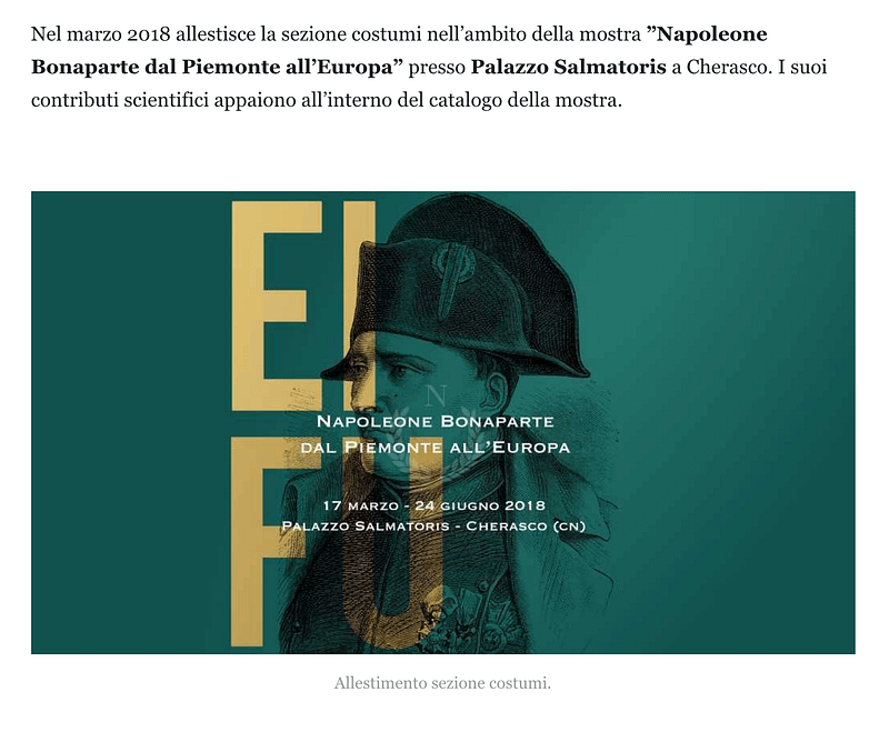 Nel marzo 2018 allestisce la sezione costumi nell’ambito della mostra ”Napoleone Bonaparte dal Piemonte all’Europa” presso Palazzo Salmatoris a Cherasco. I suoi contributi scientifici appaiono all’interno del catalogo della mostra.