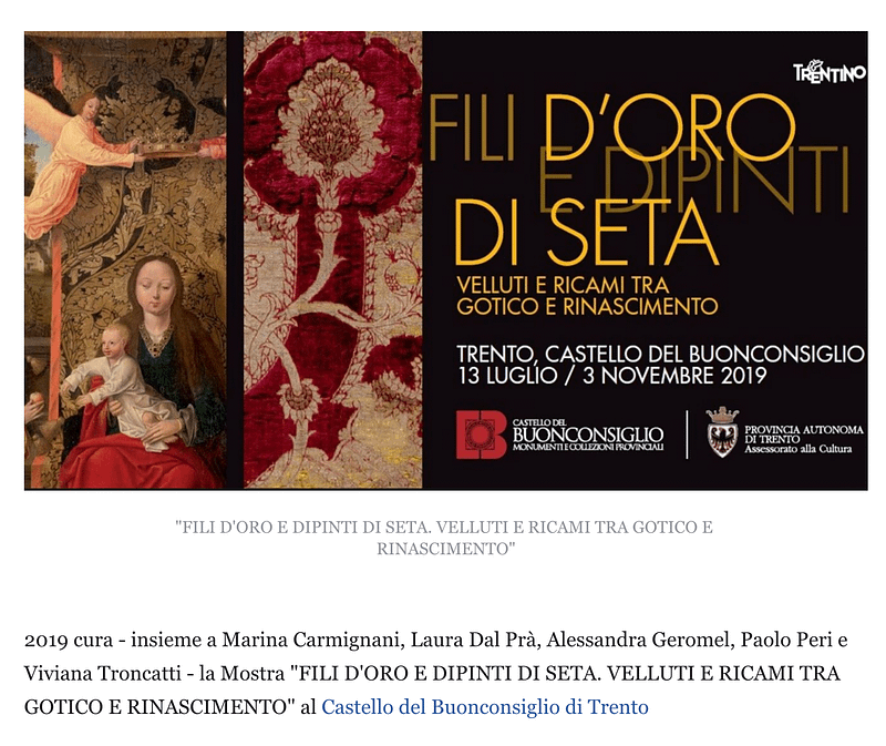 2019 cura - insieme a Marina Carmignani, Laura Dal Prà, Alessandra Geromel, Paolo Peri e Viviana Troncatti - la Mostra "FILI D'ORO E DIPINTI DI SETA. VELLUTI E RICAMI TRA GOTICO E RINASCIMENTO" al Castello del Buonconsiglio di Trento